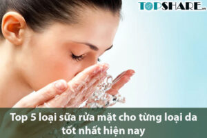 Top 5 loại sữa rửa mặt cho từng loại da tốt nhất hiện nay
